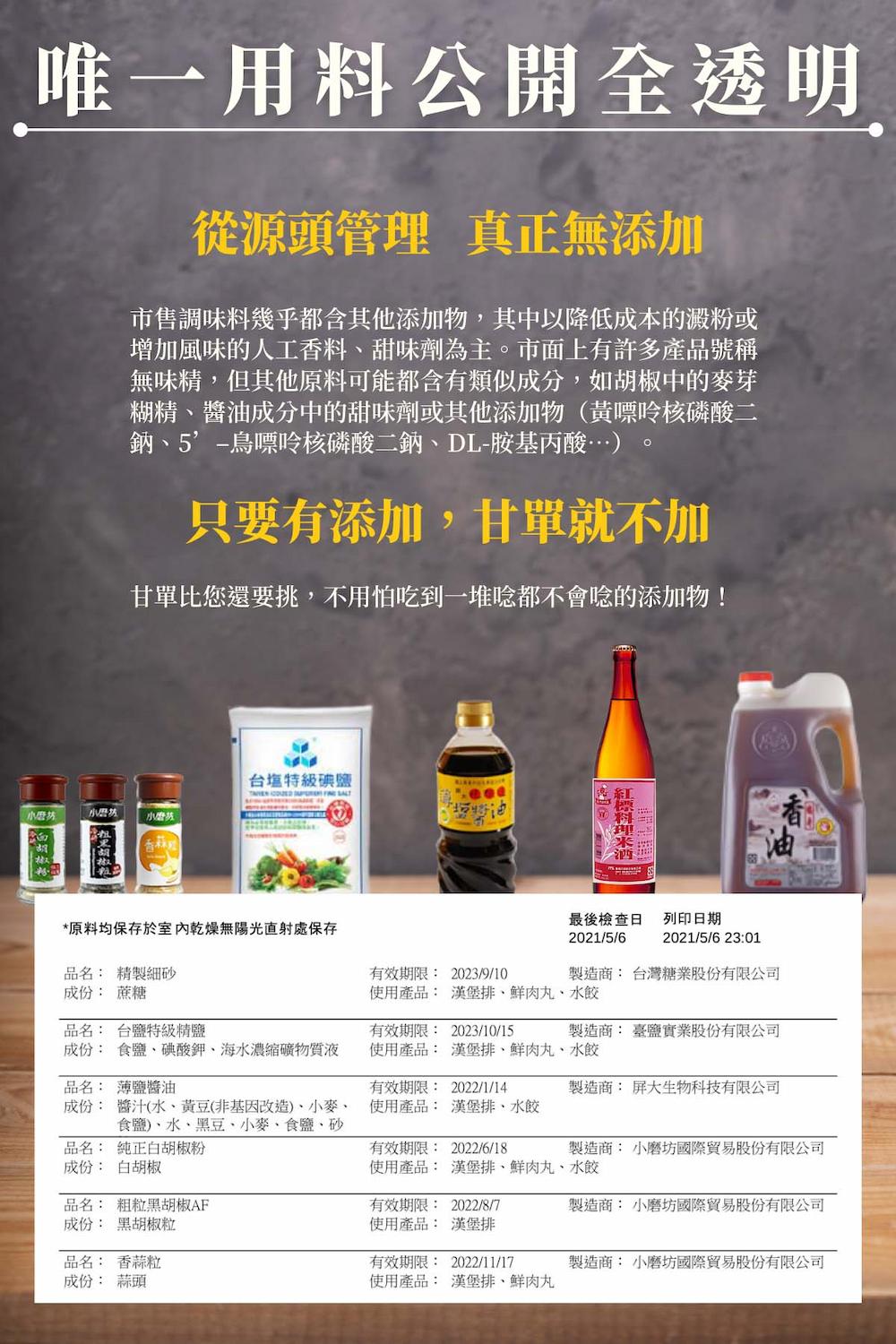 唯一用料公開全透明,從源頭管理 真正無添加,市售調味料幾乎都含其他添加物,其中以降低成本的澱粉或,增加風味的人工香料、甜味劑為主。市面上有許多產品號稱,無味精,但其他原料可能都含有類似成分,如胡椒中的麥芽,糊精、醬油成分中的甜味劑或其他添加物(黃嘌呤