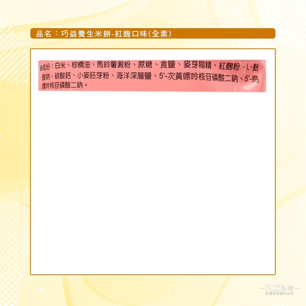 品名:巧益養生米餅-紅麴口味(全素),①成份:白米、棕櫚油、馬鈴薯澱粉、蔗糖、食鹽、麥芽糊精、紅麴粉、L-麩,酸鈉、碳酸鈣、小麥胚芽粉、海洋深層鹽、5'-次黃嘌呤核苷磷酸二鈉、5'-烏,嘌呤核苷磷酸二鈉。版權所有關印必究。