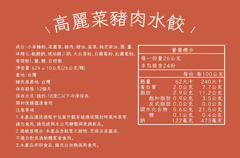 \高麗菜豬肉水餃/,成分:小麥麵粉、高麗菜、豬肉、豬油、韮菜、純芝麻油、蔥、薑、味精(L-麩酸鈉、琥珀酸二鈉、大白菜粉、白蘿蔔粉、紅蘿蔔粉、香菇粉、鹽、糖、白胡椒,營養標示,每一份量26公克,淨含量:624±10公克(26公克/顆),本包裝含24份,