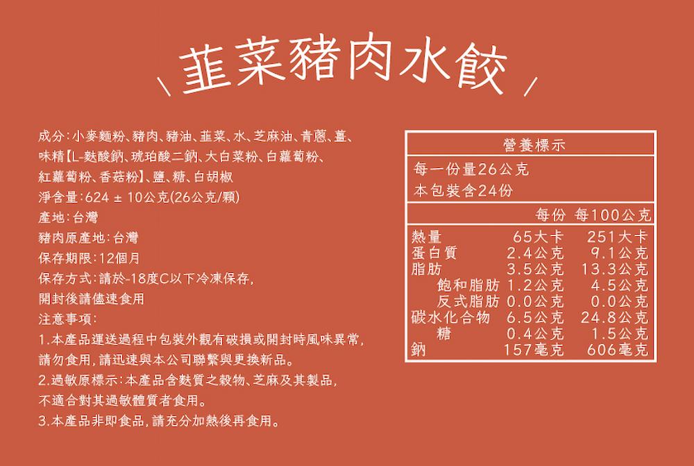 韮菜豬肉水餃,成分:小麥麵粉、豬肉、豬油、韮菜、水、芝麻油、青蔥、薑、味精【L-麩酸鈉、琥珀酸二鈉、大白菜粉、白蘿蔔粉、紅蘿蔔粉、香菇粉】、鹽、糖、白胡椒,淨含量:624±10公克(26公克/顆),產地:台灣,豬肉原產地:台灣,保存期限:12個月,本