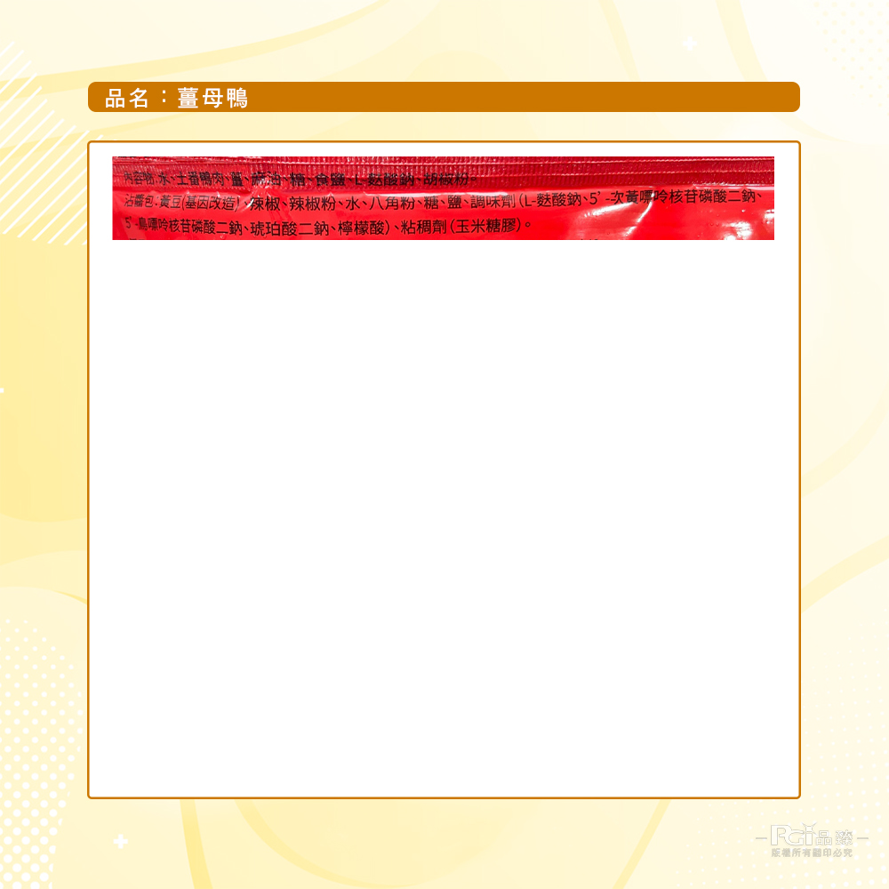 品名:薑母鴨,內容物:水、土番鴨肉、薑、麻油、糖),酸鈉、胡做材。沾醬包:黃豆(基因改造)、辣椒、辣椒粉、水、八角粉、糖、鹽、調味劑(L-麩酸鈉、5'-次黃嘌呤核苷磷酸二鈉、5-鳥嘌呤核苷磷酸二鈉、琥珀酸二鈉、檸檬酸)、粘稠劑(玉米糖膠)。版權所有關