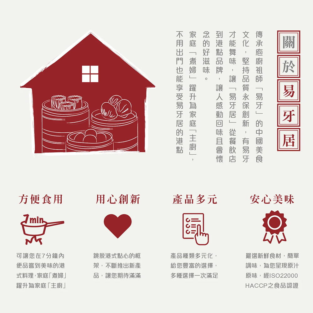 關於易牙居,念的好滋味。到港點品牌,讓人感動回味且會懷,才能舞味,讓易牙居從餐飲店,文化,堅持品質永保創新,有易牙,傳承庖廚祖師易牙的中國美食,不用出門也能享受易牙居的港點,家庭煮婦躍升為家庭主廚,方便食用,用心創新,產品多元,安心美味,可讓您在7分