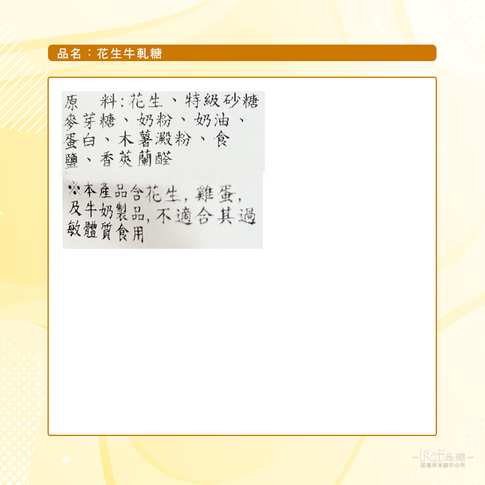 品名:花生牛軋糖，原料:花生、特級砂糖，麥芽糖、奶粉、奶油、蛋白、木薯澱粉、食，鹽、香莢蘭醛，※本產品含花生,雞蛋,及牛奶製品,不適合其過，敏體質食用，版權所有關印必究。