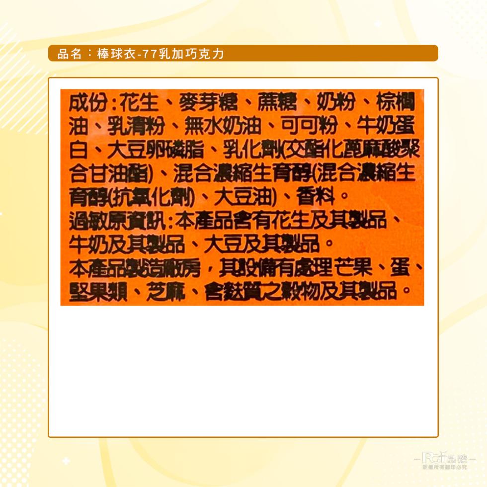 品名:棒球衣-77乳加巧克力，成份:花生、麥芽糖、蔗糖、奶粉、棕櫚，油、乳清粉、無水奶油、可可粉、牛奶蛋，白、大豆卵磷脂、乳化劑(交酯化蓖麻酸聚，合甘油酯)、混合濃縮生育醇(混合濃縮生，育醇(抗氧化劑)、大豆油)、香料。過敏原資訊:本產品含有花生及其