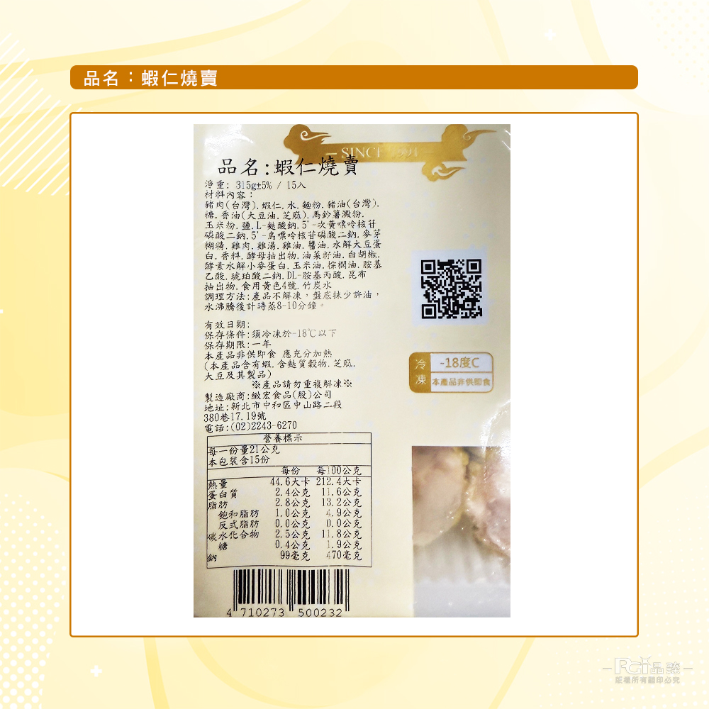 品名:蝦仁燒賣,品名:蝦仁燒賣,淨重:315g±5%/15入,材料內容:豬肉(台灣).蝦仁,水、麵粉、豬油(台灣).糖. 香油(大豆油、芝麻)、馬鈴薯澱粉,玉米粉, 鹽.L-麩酸鈉.5'-次黃嘌呤核苷,磷酸二鈉.5'-鳥嘌呤核苷磷酸二鈉. 麥芽,糊精