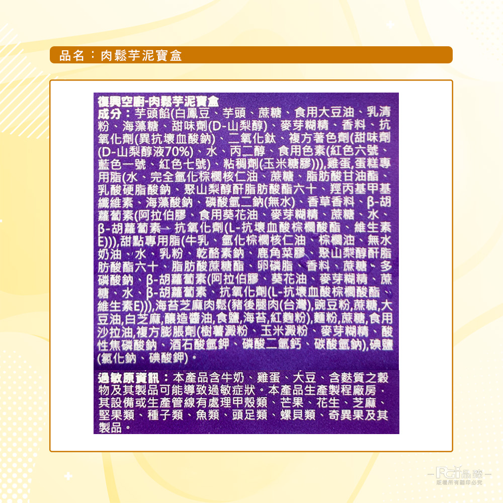 品名:肉鬆芋泥寶盒，復興空廚-肉鬆芋泥寶盒，成分:芋頭餡(白鳳豆、芋頭、蔗糖、食用大豆油、乳清，粉、海藻糖、甜味劑(D-山梨醇)、麥芽糊精、香料、抗，氧化劑(異抗壞血酸鈉)、二氧化鈦、複方著色劑(甜味劑，(D-山梨醇液70%)、水、丙二醇、食用色素(