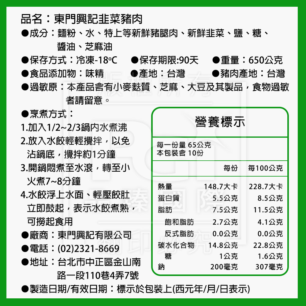 品名:東門興記韭菜豬肉，●成分:麵粉、水、特上等新鮮豬腿肉、新鮮韭菜、鹽、糖、醬油、芝麻油，保存方式:冷凍-18℃ ●保存期限:90天 ●重量:650公克，●產地:台灣 ▶豬肉產地:台灣，▶食品添加物:味精，●過敏原:本產品含有小麥麩質、芝麻、大豆及