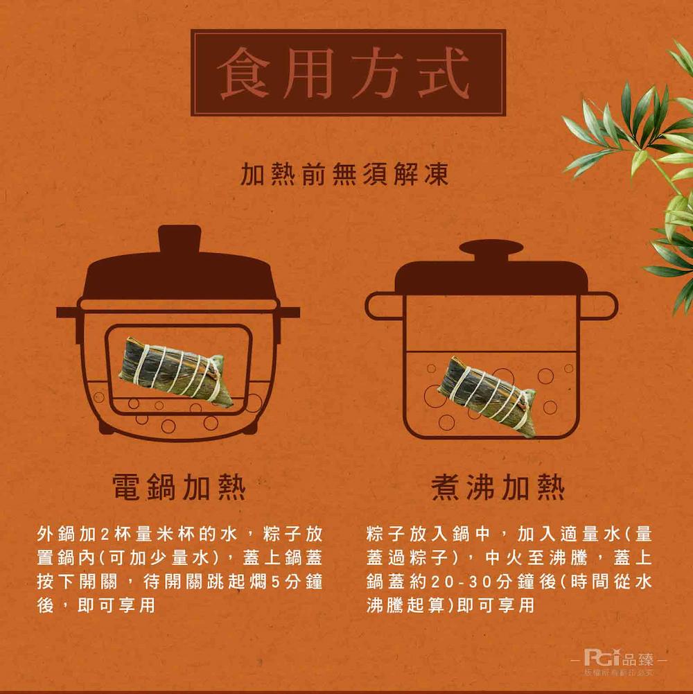 食用方式，加熱前無須解凍，電鍋加熱，外鍋加2杯量米杯的水,粽子放，置鍋內(可加少量水),蓋上鍋蓋，按下開關,待開關跳起燜5分鐘，後,即可享用，煮沸加熱，粽子放入鍋中,加入適量水(量，蓋過粽子),中火至沸騰,蓋上，鍋蓋約20-30分鐘後(時間從水，沸騰