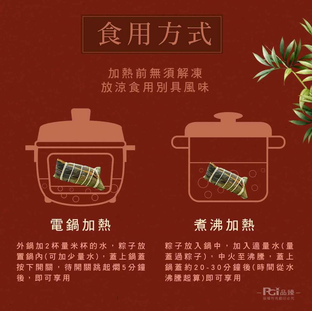 食用方式，加熱前無須解凍，放涼食用別具風味，電鍋加熱，外鍋加2杯量米杯的水,粽子放，置鍋內(可加少量水),蓋上鍋蓋，按下開關,待開關跳起燜5分鐘，後,即可享用，煮沸加熱，粽子放入鍋中,加入適量水(量，蓋過粽子),中火至沸騰,蓋上，鍋蓋約20-30分鐘