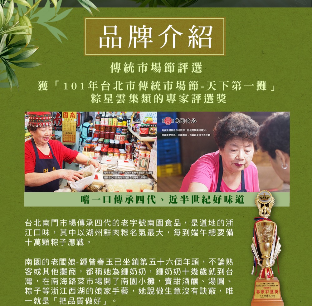 品牌介紹，傳統市場節評選，獲101年台北市傳統市場節-天下第一攤粽星雲集類的專家評選獎，購買各式中國食物的商品,用時尋找家寫狀,湖南園食品，美食無國界也不分族群,即使是間南遮擋兒,跟著婆家來過一次南園後,也會跟著成了老主顧，嚐一口傳承四代、近半世紀好