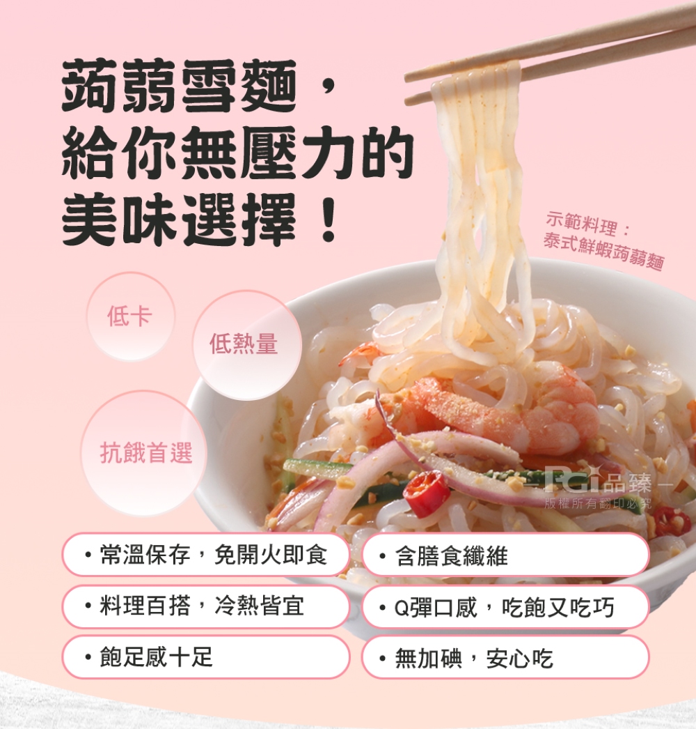 蒟蒻雪麵,給你無壓力的，美味選擇!示範料理:泰式鮮蝦蒟蒻麵，低熱量，抗餓首選，·常溫保存,免開火即食，含膳食纖維，·料理百搭,冷熱皆宜，·飽足感十足，RG品臻，版權所有翻印必究，Q彈口感,吃飽又吃巧，無加碘,安心吃。