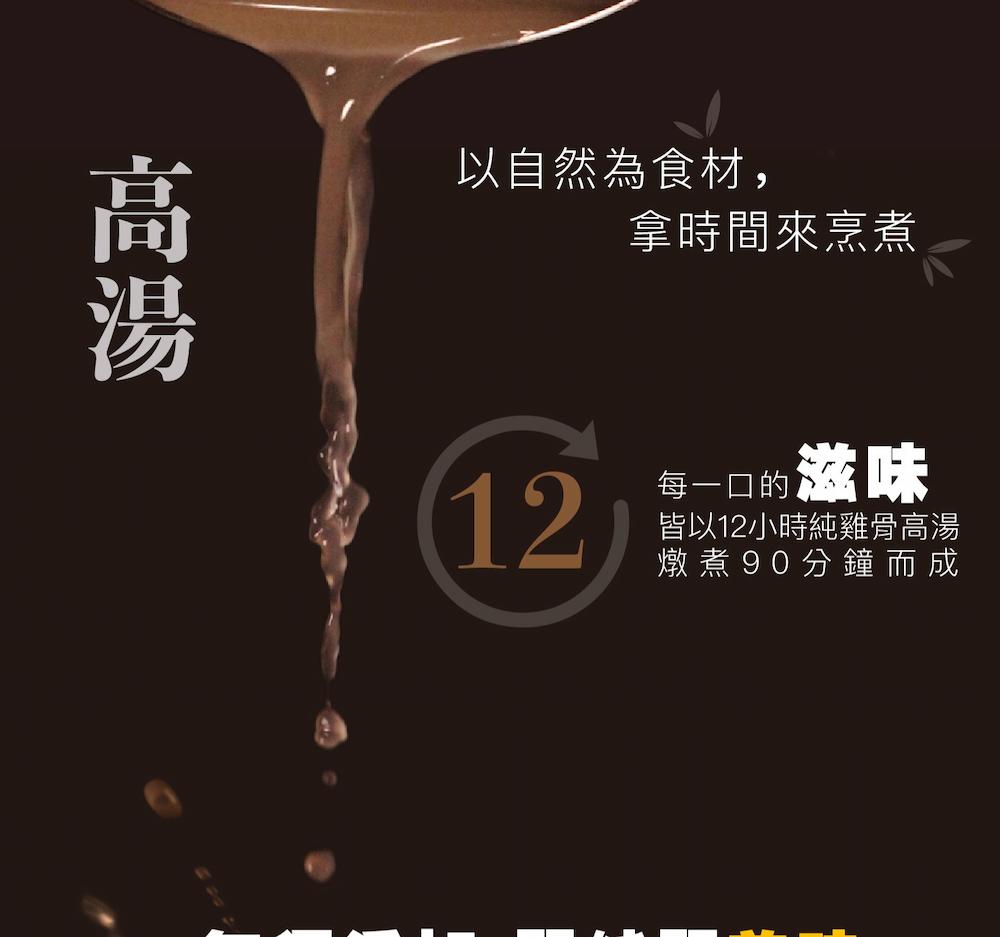 以自然為食材,拿時間來烹煮,每一口的滋味,皆以12小時純雞骨高湯,燉煮 90分鐘而成。