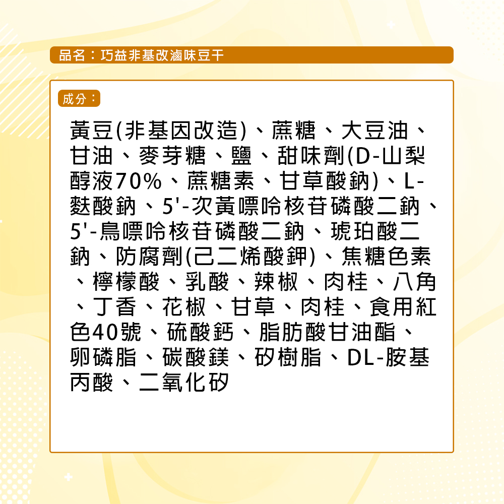 品名:巧益非基改滷味豆干，成分:黃豆(非基因改造)、蔗糖、大豆油，甘油、麥芽糖、鹽、甜味劑(D-山梨，醇液70%、蔗糖素、甘草酸鈉)、L-麩酸鈉、5'-次黃嘌呤核苷磷酸二鈉、5'-鳥嘌呤核苷磷酸二鈉、琥珀酸二，鈉、防腐劑(己二烯酸鉀)、焦糖色素，檸檬