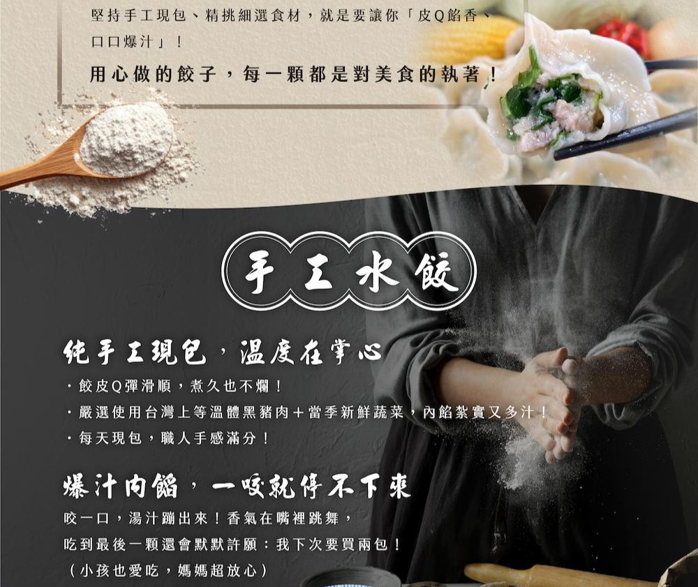 堅持手工現包、精挑細選食材,就是要讓你皮Q餡香、口口爆汁!用心做的餃子,每一顆都是對美食的執著!手工水餃，纯手工現包、溫度在掌心，·餃皮Q彈滑順,煮久也不爛!·嚴選使用台灣上等溫體黑豬肉+當季新鮮蔬菜,內餡紮實又多汁!每天現包,職人手感滿分!爆汁肉餡