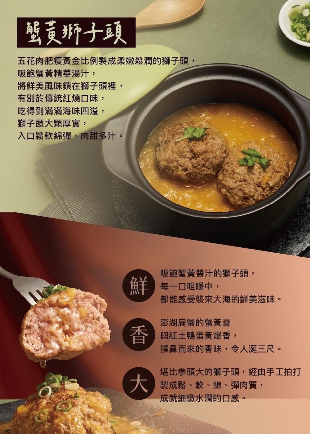 蟹黃獅子頭,五花肉肥瘦黃金比例製成柔嫩鬆潤的獅子頭,吸飽蟹黃精華湯汁,將鮮美風味鎖在獅子頭裡,有別於傳統紅燒口味,吃得到滿滿海味四溢,獅子頭大顆厚實,入口鬆軟綿彈、肉甜多汁。吸飽蟹黃醬汁的獅子頭,每一口咀嚼中,都能感受襲來大海的鮮美滋味。澎湖扁蟹的蟹