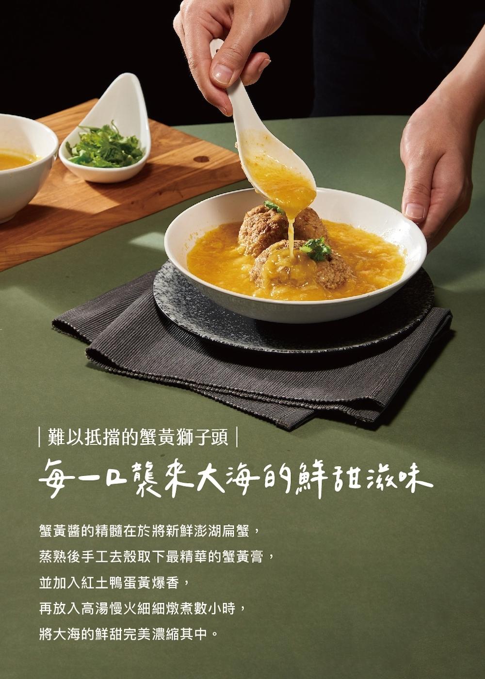難以抵擋的蟹黃獅子頭 ,每一口襲來大海的鮮甜滋味,蟹黃醬的精髓在於將新鮮澎湖扁蟹,蒸熟後手工去殼取下最精華的蟹黃膏,並加入紅土鴨蛋黃爆香,再放入高湯慢火細細燉煮數小時,將大海的鮮甜完美濃縮其中。