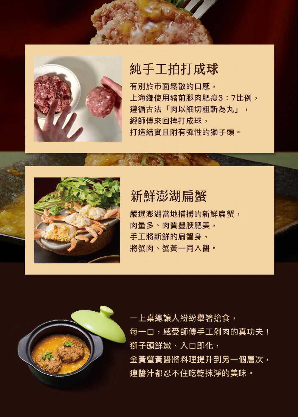 純手工拍打成球,有別於市面鬆散的口感,上海鄉使用豬前腿肉肥瘦3:7比例,遵循古法肉以細切粗斬為丸,經師傅來回摔打成球,打造結實且附有彈性的獅子頭。新鮮澎湖扁蟹,嚴選澎湖當地捕撈的新鮮扁蟹,肉量多、肉質豐腴肥美,手工將新鮮的扁蟹身,將蟹肉、蟹黃一同入醬