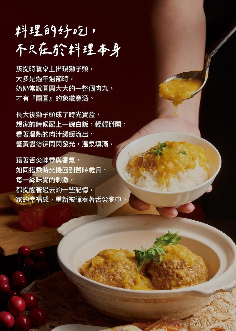 料理的好吃,不只在於料理本身,孩提時餐桌上出現獅子頭,大多是過年過節時,奶奶常說圓圓大大的一整個肉丸,才有團圓的象徵意涵。長大後獅子頭成了時光寶盒,想家的時候配上一碗白飯,輕輕掰開,看著溫熱的肉汁緩緩流出,蟹黃醬彷彿閃閃發光,溫柔填滿。藉著舌尖味蕾與