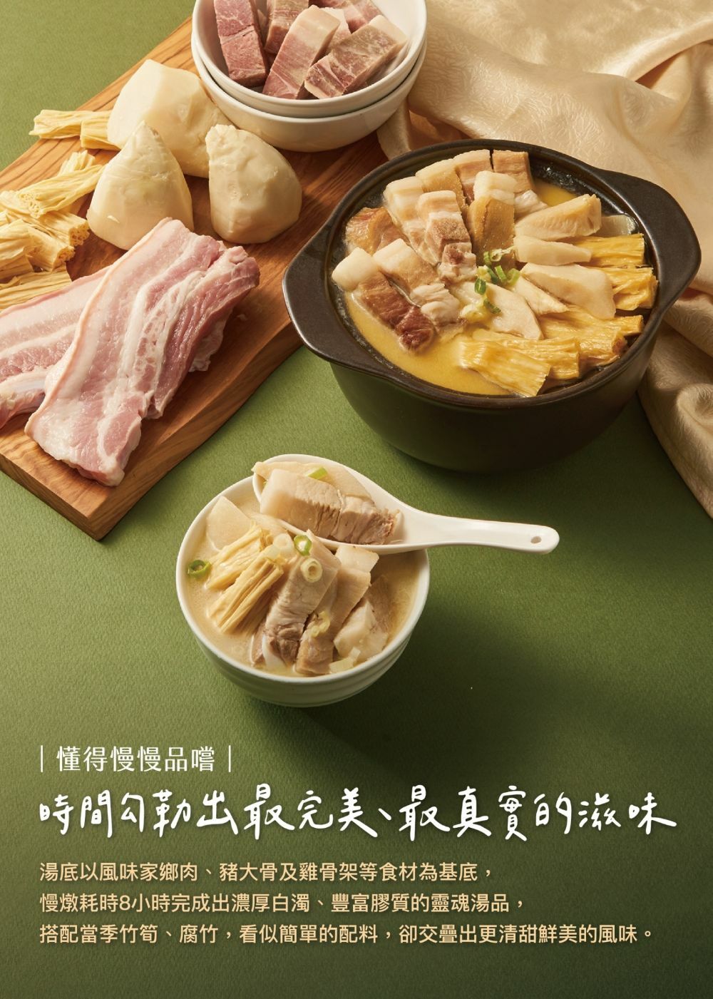 懂得慢慢品嚐 ，時間勾勒出最完美、最真實的滋味，湯底以風味家鄉肉、豬大骨及雞骨架等食材為基底,慢燉耗時8小時完成出濃厚白濁、豐富膠質的靈魂湯品,搭配當季竹筍、腐竹,看似簡單的配料,卻交疊出更清甜鮮美的風味。