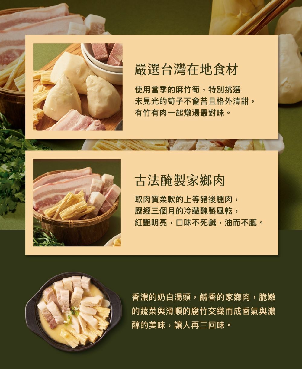 嚴選台灣在地食材，使用當季的麻竹筍,特別挑選，未見光的筍子不會苦且格外清甜,有竹有肉一起燉湯最對味。古法醃製家鄉肉，取肉質柔軟的上等豬後腿肉,歷經三個月的冷藏醃製風乾,紅艷明亮,口味不死鹹,油而不膩。香濃的奶白湯頭,鹹香的家鄉肉,脆嫩，的蔬菜與滑順的