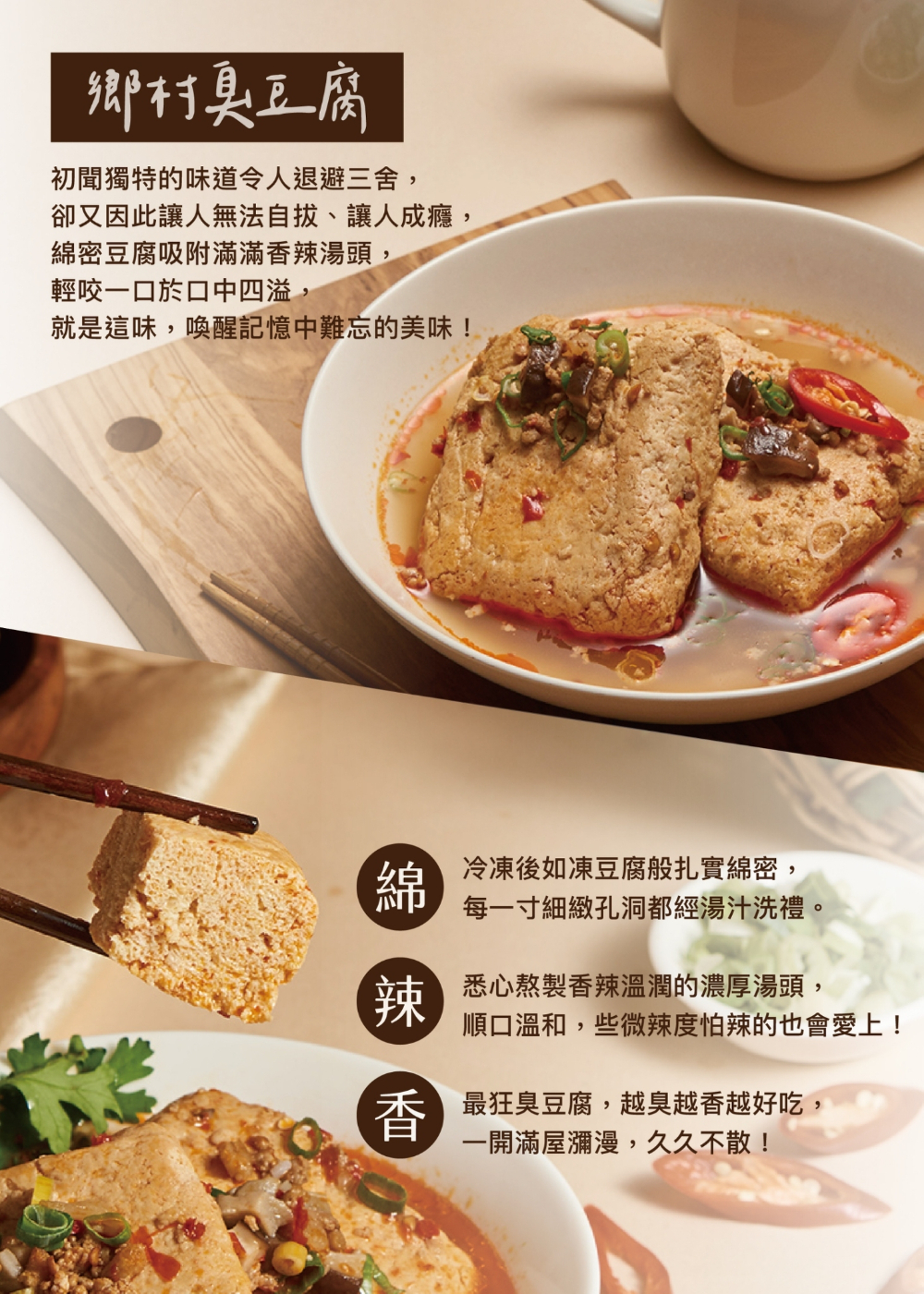 鄉村臭豆腐,初聞獨特的味道令人退避三舍,卻又因此讓人無法自拔、讓人成癮,綿密豆腐吸附滿滿香辣湯頭,輕咬一口於口中四溢,就是這味,喚醒記憶中難忘的美味!綿辣香,冷凍後如凍豆腐般扎實綿密,每一寸細緻孔洞都經湯汁洗禮。悉心熬製香辣溫潤的濃厚湯頭,順口溫和,