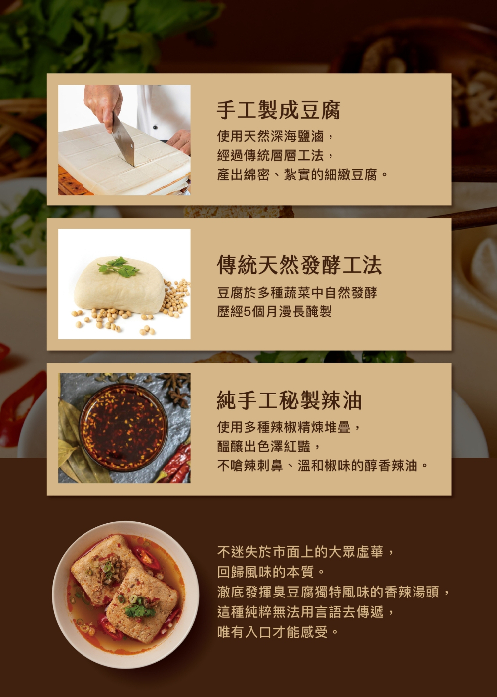 手工製成豆腐,使用天然深海鹽滷,經過傳統層層工法,產出綿密、紮實的細緻豆腐。傳統天然發酵工法,豆腐於多種蔬菜中自然發酵,歷經5個月漫長醃製,純手工秘製辣油,使用多種辣椒精煉堆疊,醞釀出色澤紅豔,不嗆辣刺鼻、溫和椒味的醇香辣油。不迷失於市面上的大眾虛華