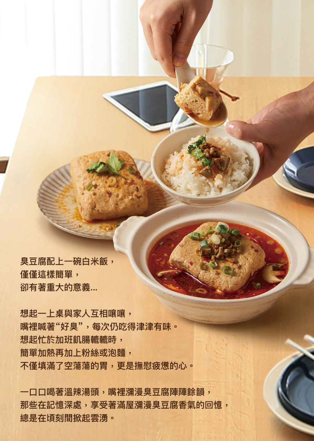 臭豆腐配上一碗白米飯,僅僅這樣簡單,卻有著重大的意義...想起一上桌與家人互相嚷嚷,嘴裡喊著“好臭”,每次仍吃得津津有味。想起忙於加班飢腸轆轆時,簡單加熱再加上粉絲或泡麵,不僅填滿了空蕩蕩的胃,更是撫慰疲憊的心。一口口喝著溫辣湯頭,嘴裡瀰漫臭豆腐陣陣