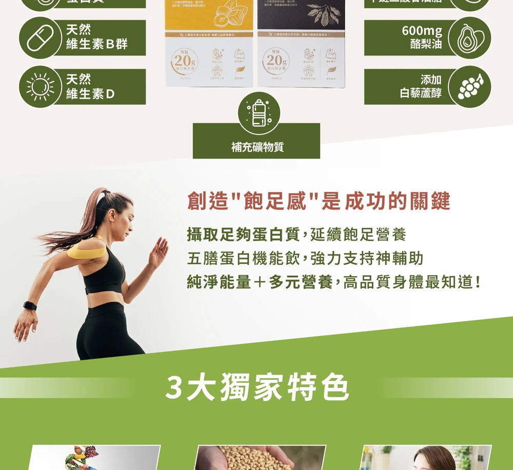 維生素B群,酪梨油,維生素D,白藜蘆醇,補充礦物質,創造飽足感是成功的關鍵,攝取足夠蛋白質,延續飽足營養,五膳蛋白機能飲,強力支持神輔助,純淨能量+多元營養,高品質身體最知道!3大獨家特色。