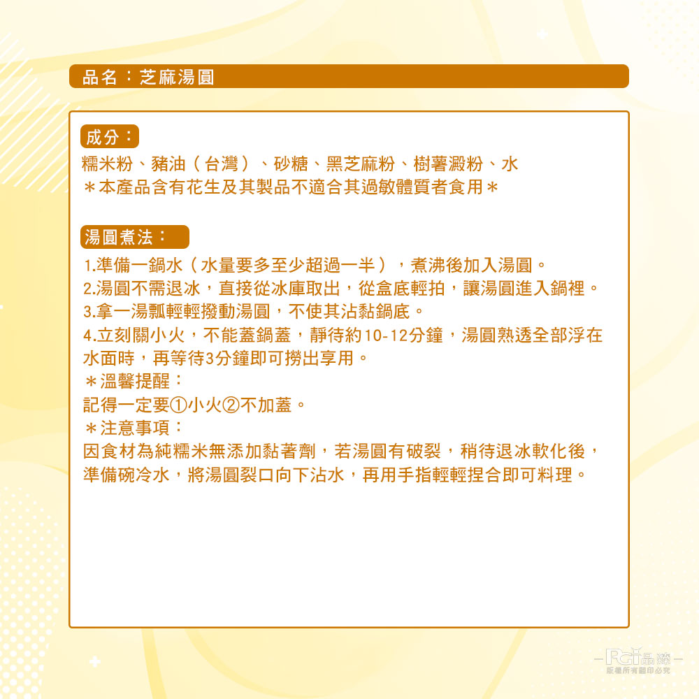 品名:芝麻湯圓,成分:糯米粉、豬油(台灣)、砂糖、黑芝麻粉、樹薯澱粉、水,本產品含有花生及其製品不適合其過敏體質者食用,【湯圓煮法:1.準備一鍋水(水量要多至少超過一半),煮沸後加入湯圓。2.湯圓不需退冰,直接從冰庫取出,從盒底輕拍,讓湯圓進入鍋裡。