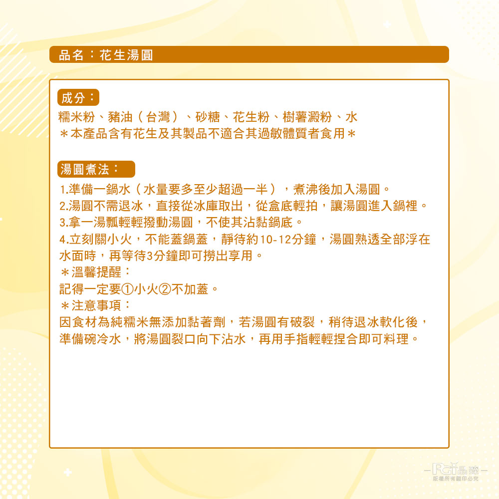 品名:花生湯圓,成分:糯米粉、豬油(台灣)、砂糖、花生粉、樹薯澱粉、水,本產品含有花生及其製品不適合其過敏體質者食用,【湯圓煮法:1.準備一鍋水(水量要多至少超過一半),煮沸後加入湯圓。2.湯圓不需退冰,直接從冰庫取出,從盒底輕拍,讓湯圓進入鍋裡。3