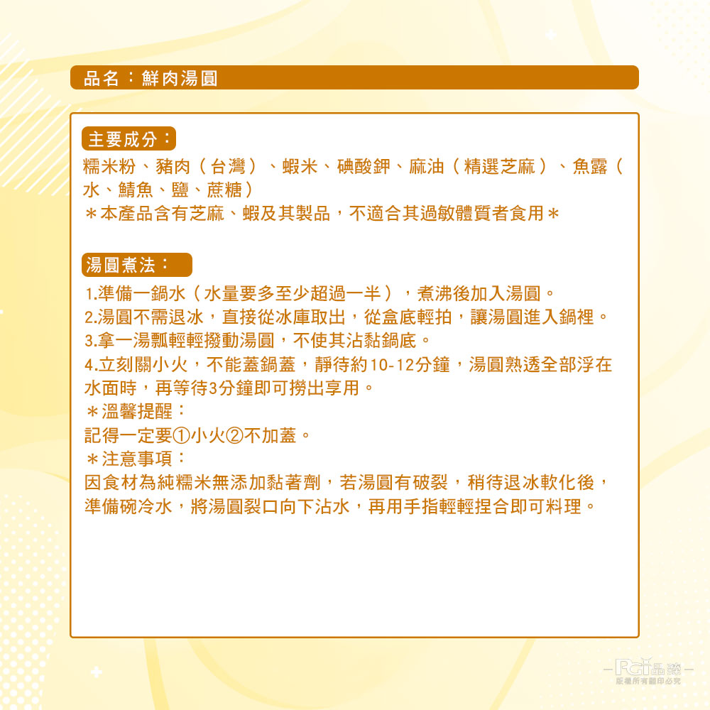 品名:鮮肉湯圓，主要成分:糯米粉、豬肉(台灣) 、蝦米、碘酸鉀、麻油(精選芝麻)、魚露(，水、鯖魚、鹽、蔗糖)，本產品含有芝麻、蝦及其製品,不適合其過敏體質者食用，【湯圓煮法:1.準備一鍋水(水量要多至少超過一半),煮沸後加入湯圓。2.湯圓不需退冰,