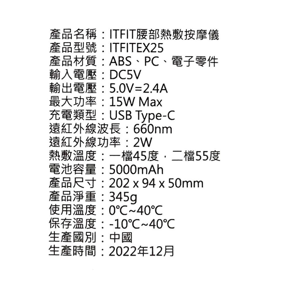 產品名稱:ITFIT腰部熱敷按摩儀，產品型號:ITFITEX25，產品材質:ABS、PC、電子零件，輸入電壓:DC5V，輸出電壓:5.0V=2.4A，最大功率:15W Max，充電類型:USB Type-C，遠紅外線波長:660nm，遠紅外線功率:2