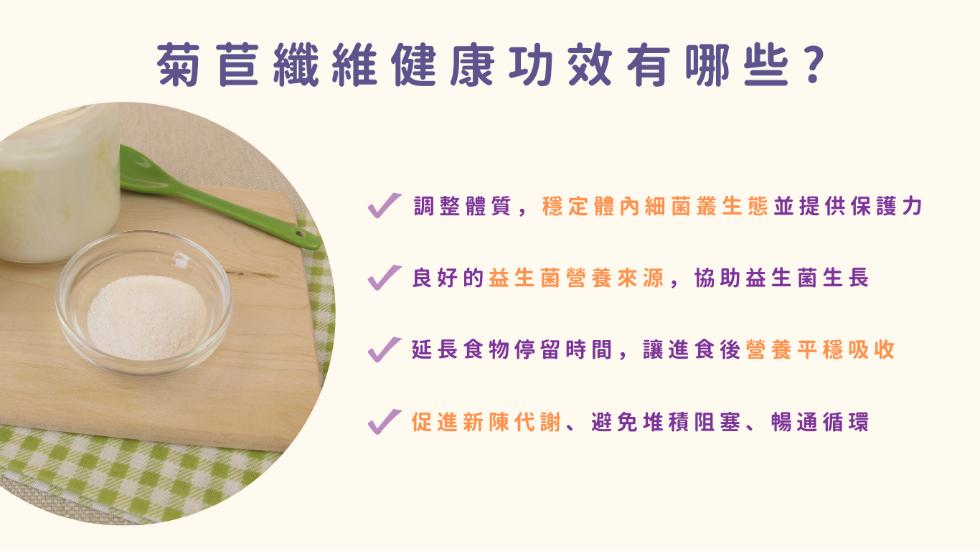 菊苣纖維健康功效有哪些?調整體質,穩定體內細菌叢生態並提供保護力，良好的益生菌營養來源,協助益生菌生長，延長食物停留時間,讓進食後營養平穩吸收，促進新陳代謝、避免堆積阻塞、暢通循環。