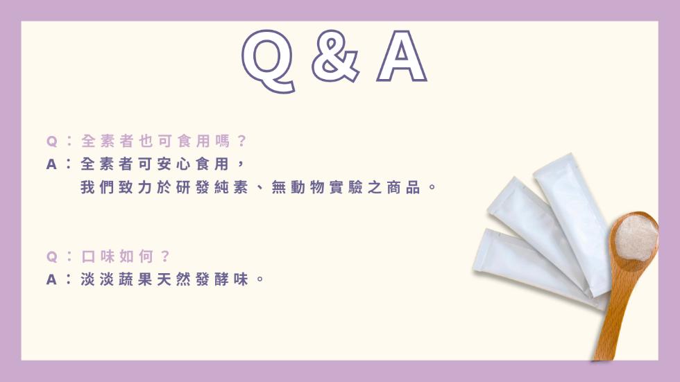 Q:全素者也可食用嗎?A:全素者可安心食用,我們致力於研發純素、無動物實驗之商品。Q:口味如何?A:淡淡蔬果天然發酵味。