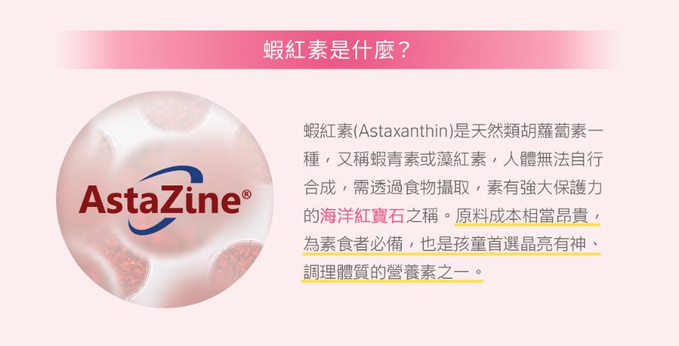 AstaZine®，蝦紅素是什麼?蝦紅素(Astaxanthin)是天然類胡蘿蔔素一，種,又稱蝦青素或藻紅素,人體無法自行，合成,需透過食物攝取,素有強大保護力，的海洋紅寶石之稱。原料成本相當昂貴,為素食者必備,也是孩童首選晶亮有神、調理體質的營養素