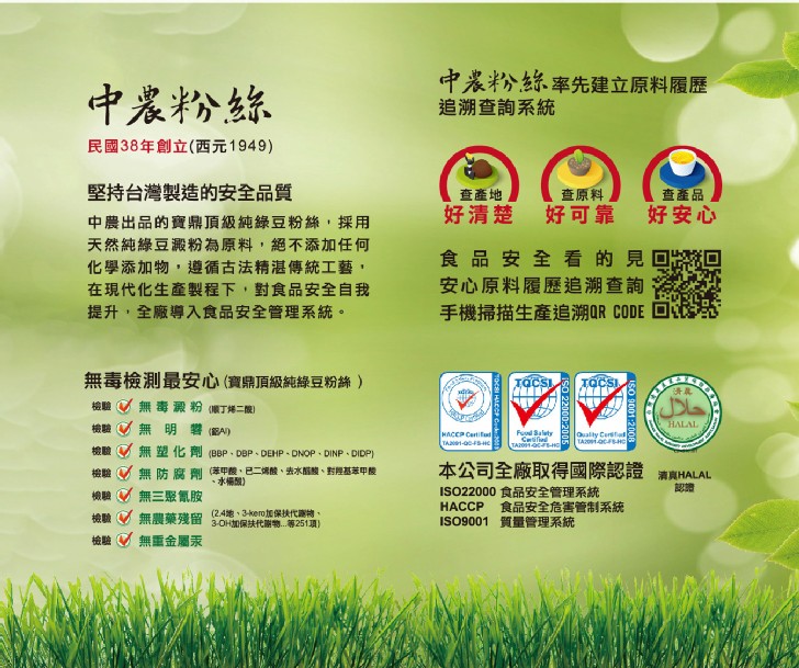 中農粉絲率先建立原料履歷，追溯查詢系統，中農粉絲，民國38年創立(，西元1949)，堅持台灣製造的安全品質，查原料，查產品，好安心，查產地，好清楚，好可靠，中農出品的寶鼎頂級純綠豆粉絲,採用，天然純綠豆澱粉為原料,絕不添加任何，化學添加物,遵循古法精