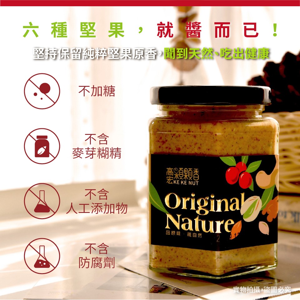 六種堅果,就醬而已!堅持保留純粹堅果原香,聞到天然、吃出健康，不加糖，麥芽糊精，臺領顆香，人工添加物，品原味,親自然，防腐劑，實物拍攝。盗圖必究。