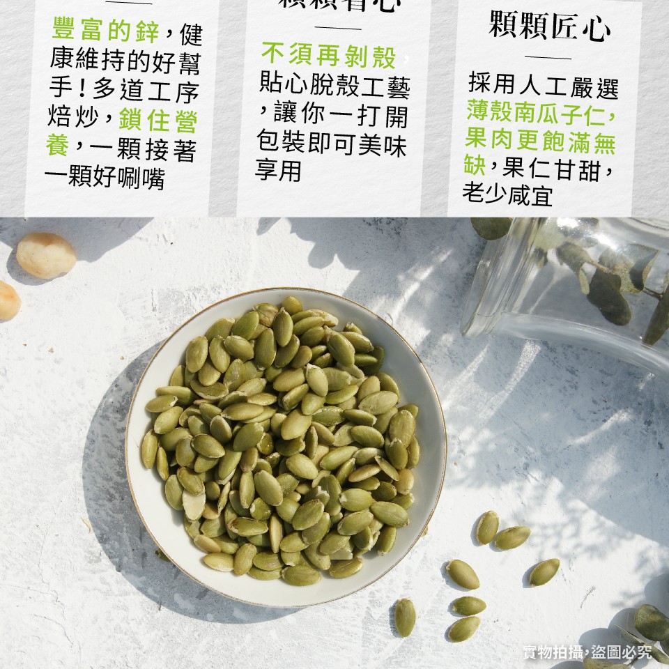 顆顆匠心,豐富的鋅,健,康維持的好幫,手!多道工序,焙炒,鎖住營,養,一顆接著,一顆好啊嘴,不須再剝殼,貼心脫殼工藝,讓你一打開,包裝即可美味,採用人工嚴選,薄殼南瓜子仁,果肉更飽滿無,缺,果仁甘甜,老少咸宜,實物拍攝,盜圖必究。