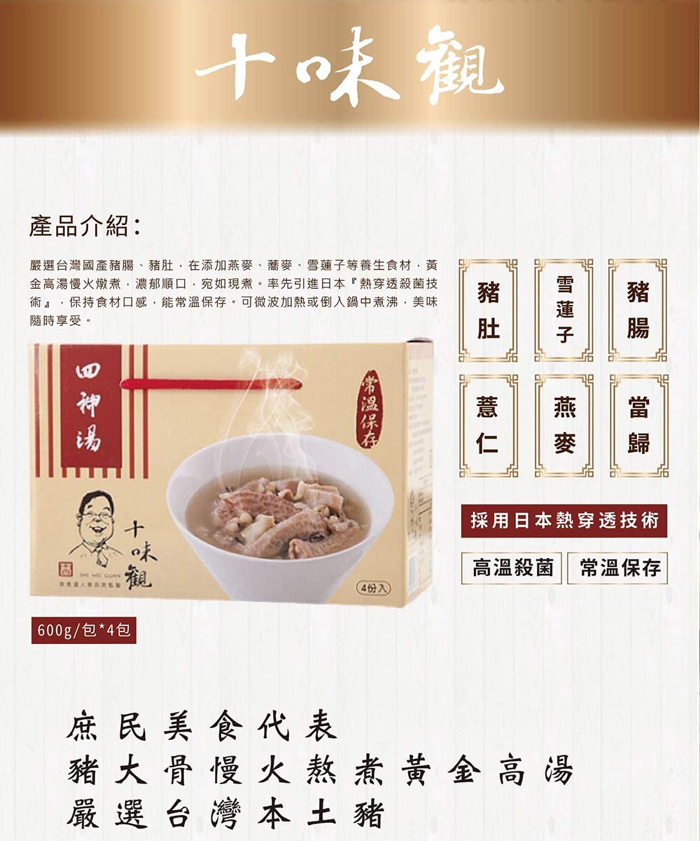 產品介紹:嚴選台灣國產豬腸、豬肚,在添加燕麥、蕎麥、雪蓮子等養生食材,黃，金高湯慢火燉煮,濃郁順口,宛如現煮。率先引進日本熱穿透殺菌技，術,保持食材口感,能常溫保存。可微波加熱或倒入鍋中煮沸,美味，隨時享受。製表法人預REN，十味觀，600g/包4包