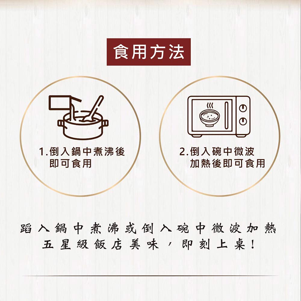 食用方法，1.倒入鍋中煮沸後，即可食用，2.倒入碗中微波，加熱後即可食用，蹈入鍋中煮沸或倒入碗中微波加熱，五 星級 飯 店美味,即刻 上 桌!。