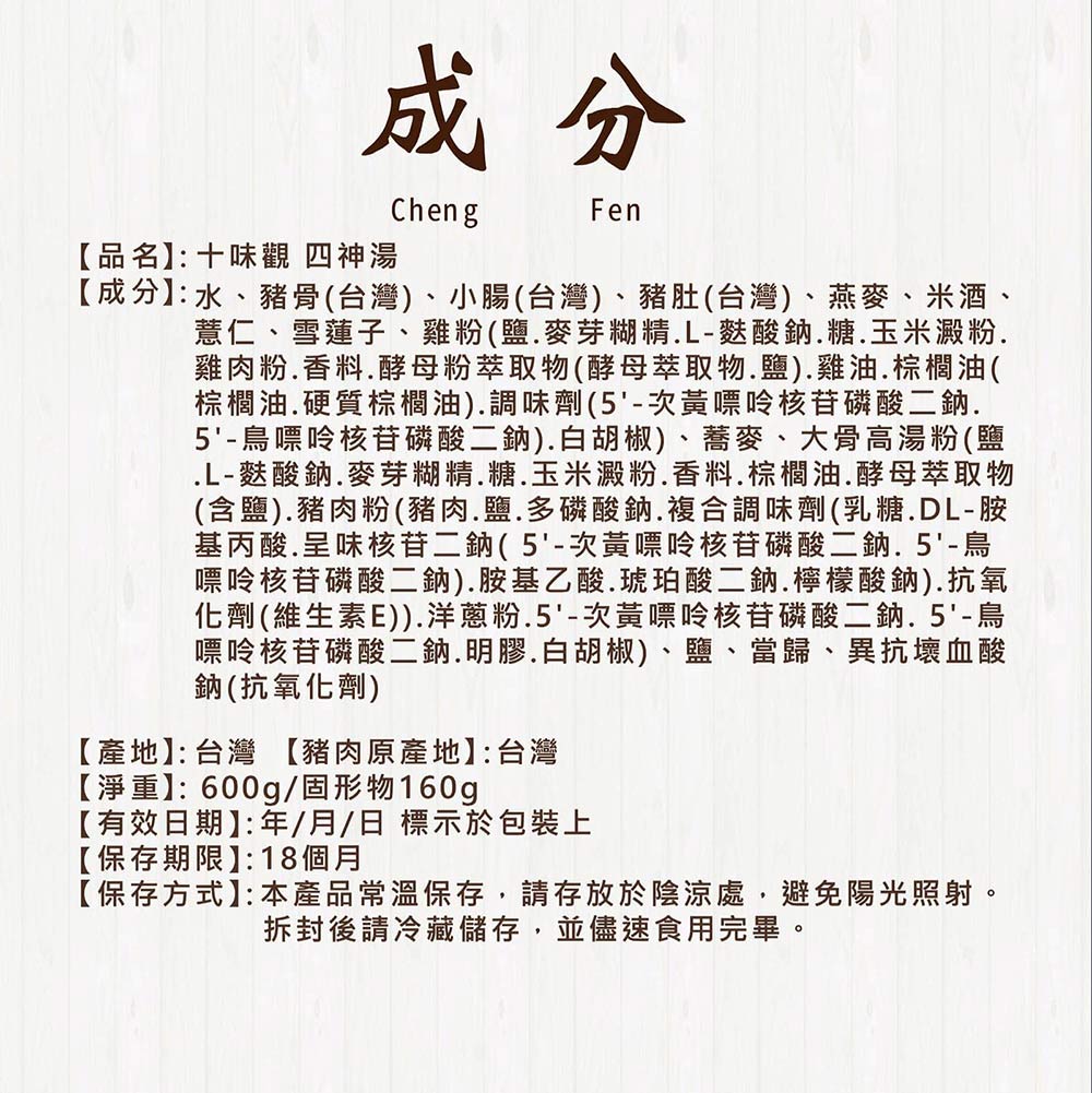 【品名】:十味觀 四神湯，【成分】:水、豬骨(台灣)、小腸(台灣)、豬肚(台灣)、燕麥、米酒、薏仁、雪蓮子、雞粉(鹽.麥芽糊精․L-麩酸鈉․糖.玉米澱粉.雞肉粉.香料.酵母粉萃取物(酵母萃取物.鹽).雞油.棕櫚油(，棕櫚油․硬質棕櫚油).調味劑(5'