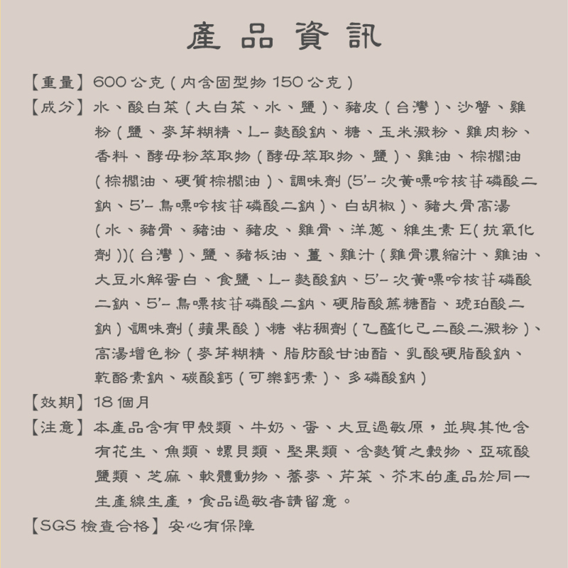 產品資訊,【重量】600公克(内含固型物150公克),【成分】水、酸白菜(大白菜、水、鹽)、豬皮(台灣)、沙蟹、雞,粉(鹽、麥芽糊精、L-麩酸鈉、糖、玉米澱粉、雞肉粉、香料、酵母粉萃取物(酵母萃取物、鹽)、雞油、棕櫚油,(棕櫚油、硬質棕櫚油)、調味劑