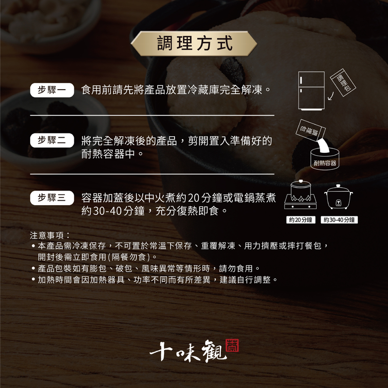調理方式,步驟一,食用前請先將產品放置冷藏庫完全解凍。步驟二,將完全解凍後的產品,剪開置入準備好的,耐熱容器中。調理包,調理包,耐熱容器,步驟三,容器加蓋後以中火煮約20分鐘或電鍋蒸煮,約30-40分鐘,充分復熱即食。約20分鐘 約30-40分鐘,注