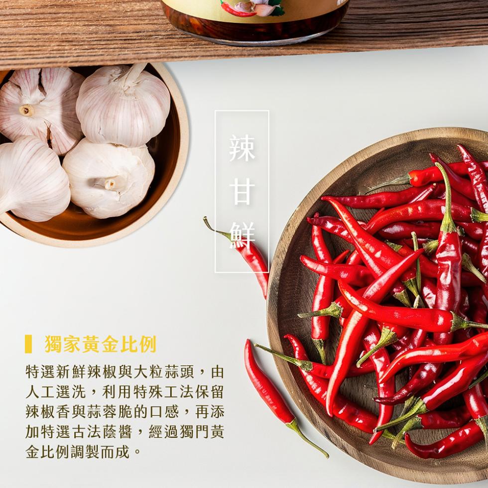 ■ 獨家黃金比例，特選新鮮辣椒與大粒蒜頭,由，人工選洗,利用特殊工法保留，辣椒香與蒜蓉脆的口感,再添，加特選古法蔭醬,經過獨門黃，金比例調製而成。