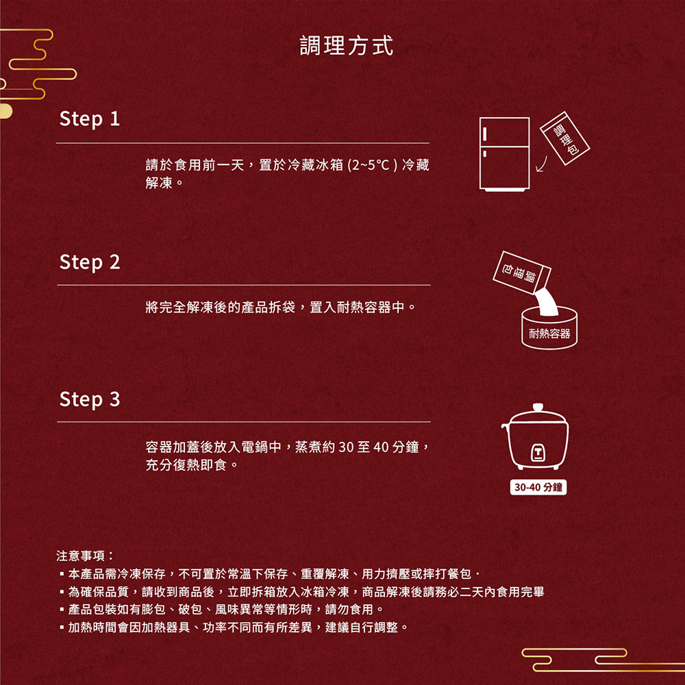 調理方式，請於食用前一天,置於冷藏冰箱 (2~5℃ ) 冷藏，解凍。將完全解凍後的產品拆袋,置入耐熱容器中。注意事項:容器加蓋後放入電鍋中,蒸煮約30至40分鐘,充分復熱即食。調理包，耐熱容器，30-40分鐘，本產品需冷凍保存,不可置於常溫下保存、重