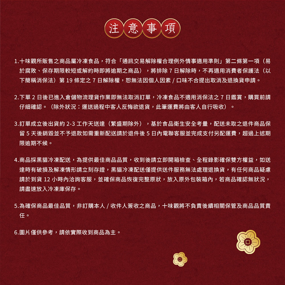 注意事項，1.十味觀所販售之商品屬冷凍食品,符合通訊交易解除權合理例外情事適用準則第二條第一項(易，於腐敗、保存期限較短或解約時即將逾期之商品),將排除7日解除時,不再適用消費者保護法(以，下簡稱消保法第19條定之7日解除權,恕無法因個人因素/口味不