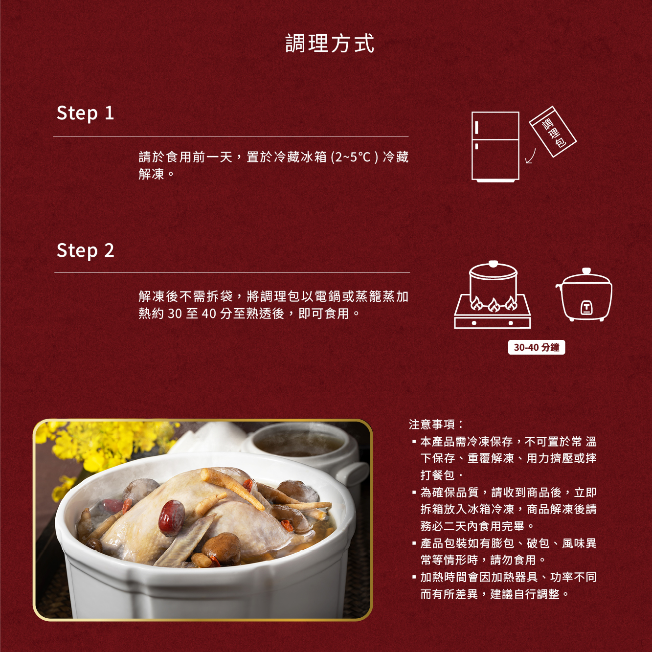 調理方式，請於食用前一天,置於冷藏冰箱 (2~5℃) 冷藏，解凍。解凍後不需拆袋,將調理包以電鍋或蒸籠蒸加，熱約30至40分至熟透後,即可食用。注意事項:調理包，30-40分鐘，本產品需冷凍保存,不可置於常 溫，下保存、重覆解凍、用力擠壓或摔，打餐包