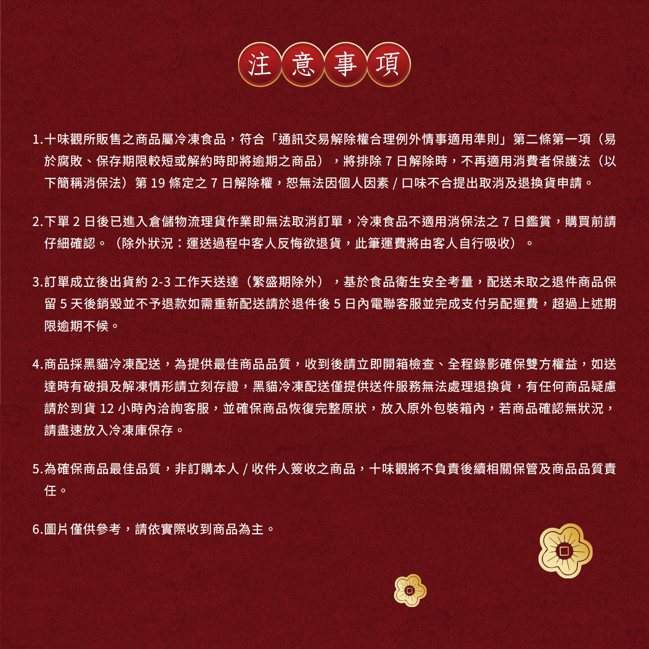 注意事項,1.十味觀所販售之商品屬冷凍食品,符合通訊交易解除權合理例外情事適用準則第二條第一項(易,於腐敗、保存期限較短或解約時即將逾期之商品),將排除7日解除時,不再適用消費者保護法(以,下簡稱消保法)第19條定之7日解除權,恕無法因個人因素/口味