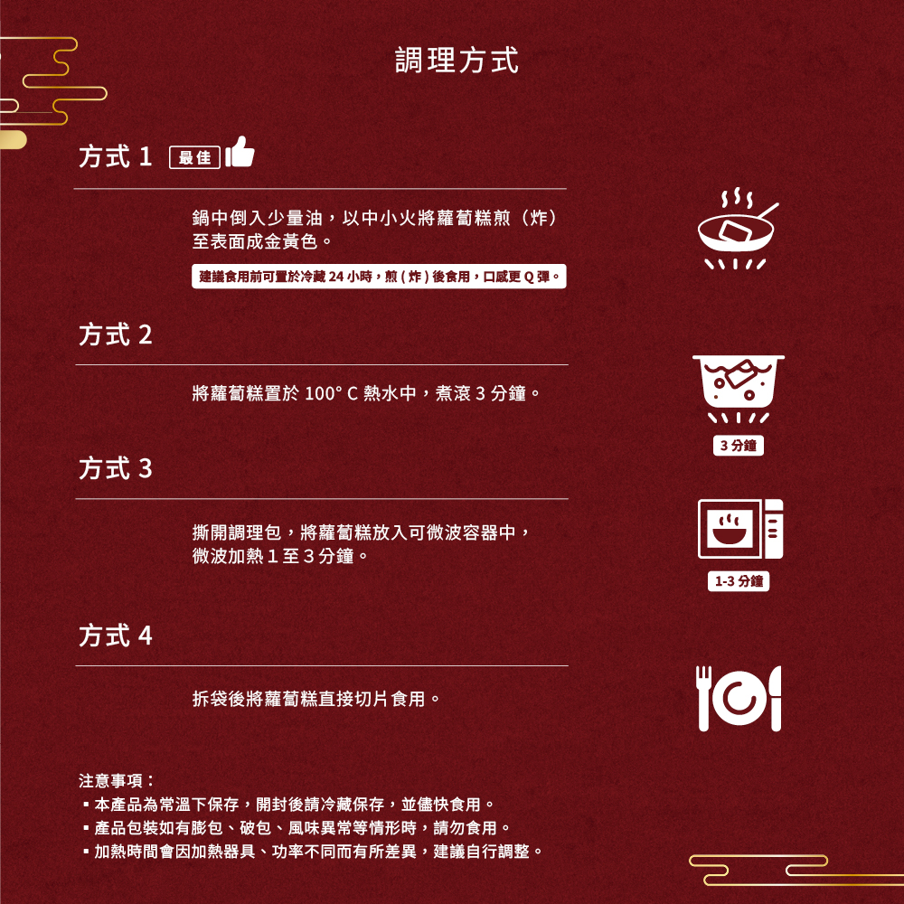 方式1 最佳，調理方式，鍋中倒入少量油,以中小火將蘿蔔糕煎(炸)，至表面成金黃色。建議食用前可置於冷藏24小時,煎(炸)後食用,口感更Q彈。方式 2，將蘿蔔糕置於 100°C 熱水中,煮滾3分鐘。3分鐘，方式 3，撕開調理包,將蘿蔔糕放入可微波容器中