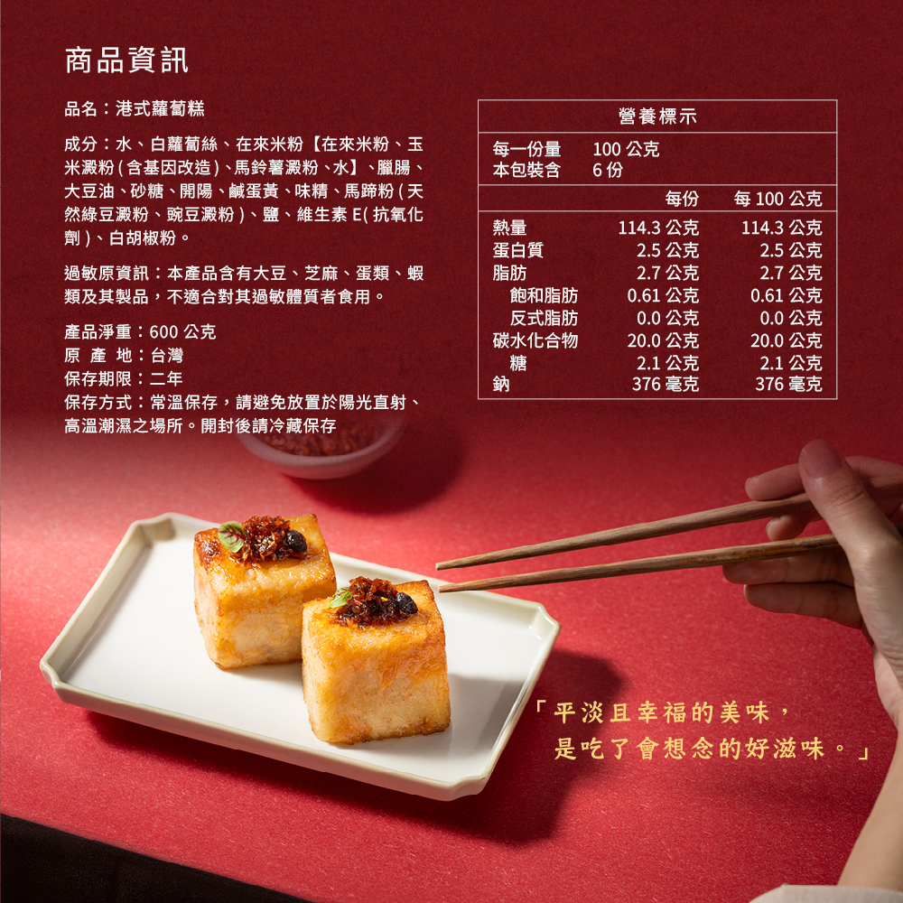 商品資訊，品名:港式蘿蔔糕，成分:水、白蘿蔔絲、在來米粉【在來米粉、玉，米澱粉(含基因改造)、馬鈴薯澱粉、水】、臘腸、大豆油、砂糖、開陽、鹹蛋黃、味精、馬蹄粉(天，然綠豆澱粉、豌豆澱粉)、鹽、維生素E(抗氧化，劑)、白胡椒粉。每一份量，本包裝含，營養